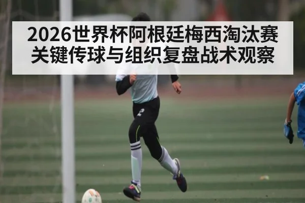 2026世界杯阿根廷梅西淘汰赛关键传球与组织复盘战术观察